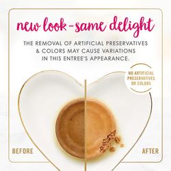 New look - Same delight. The removal of artificial preservatives & colors may cause variations in this entree's appearance. No artificial preservatives or colors.